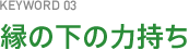 KEYWORD03 縁の下の力持ち