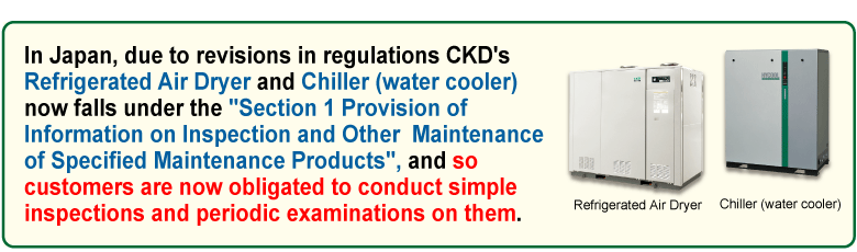 In Japan, due to revisions in regulations CKD's Refrigerated Air Dryer and Chiller (water cooler) now falls under the “Section 1 Provision of Information on Inspection and Other Maintenance of Specified Maintenance Products”, and so customers are now obligated to conduct simple inspections and periodic examinations on them.