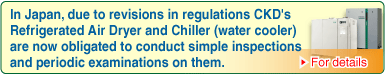 In Japan, due to revisions in regulations CKD's Refrigerated Air Dryer and Chiller (water cooler) are now obligated to conduct simple inspections and periodic examinations on them.